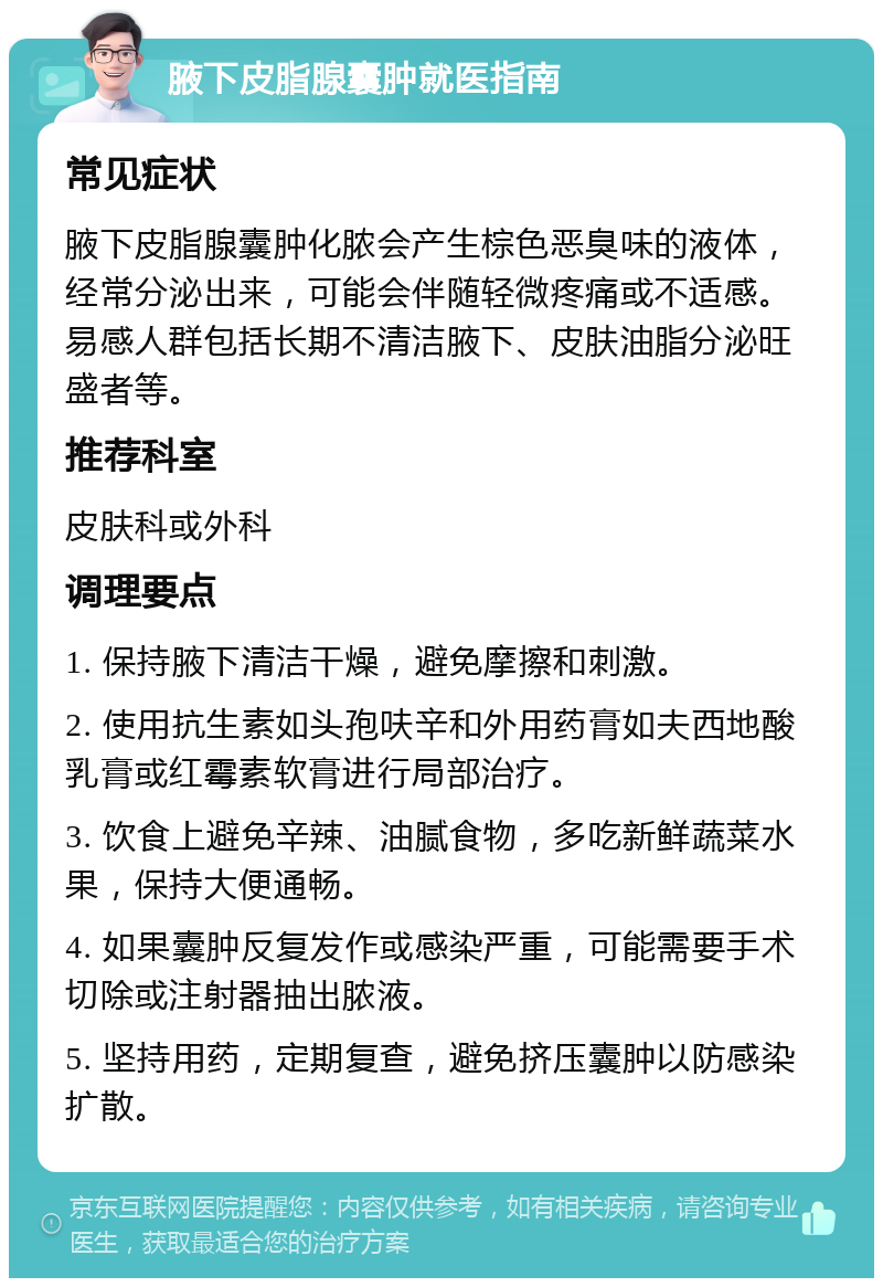 腋下皮脂腺囊肿就医指南 常见症状 腋下皮脂腺囊肿化脓会产生棕色恶臭味的液体，经常分泌出来，可能会伴随轻微疼痛或不适感。易感人群包括长期不清洁腋下、皮肤油脂分泌旺盛者等。 推荐科室 皮肤科或外科 调理要点 1. 保持腋下清洁干燥，避免摩擦和刺激。 2. 使用抗生素如头孢呋辛和外用药膏如夫西地酸乳膏或红霉素软膏进行局部治疗。 3. 饮食上避免辛辣、油腻食物，多吃新鲜蔬菜水果，保持大便通畅。 4. 如果囊肿反复发作或感染严重，可能需要手术切除或注射器抽出脓液。 5. 坚持用药，定期复查，避免挤压囊肿以防感染扩散。