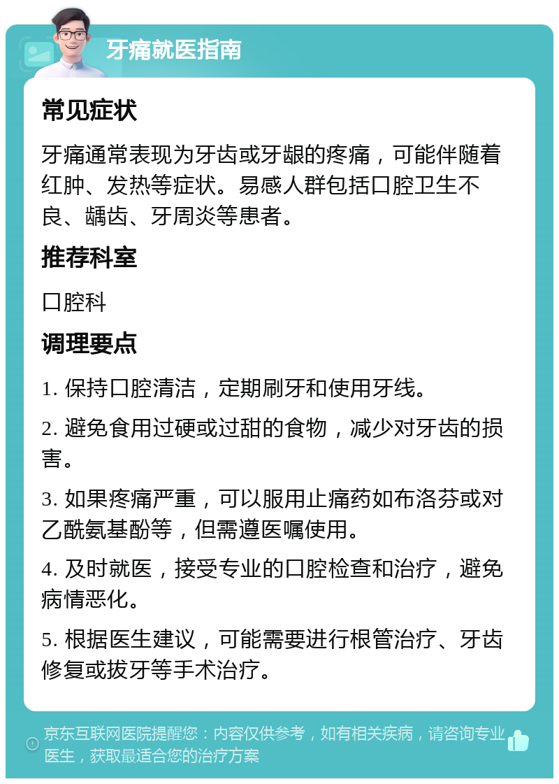 牙痛就医指南 常见症状 牙痛通常表现为牙齿或牙龈的疼痛，可能伴随着红肿、发热等症状。易感人群包括口腔卫生不良、龋齿、牙周炎等患者。 推荐科室 口腔科 调理要点 1. 保持口腔清洁，定期刷牙和使用牙线。 2. 避免食用过硬或过甜的食物，减少对牙齿的损害。 3. 如果疼痛严重，可以服用止痛药如布洛芬或对乙酰氨基酚等，但需遵医嘱使用。 4. 及时就医，接受专业的口腔检查和治疗，避免病情恶化。 5. 根据医生建议，可能需要进行根管治疗、牙齿修复或拔牙等手术治疗。