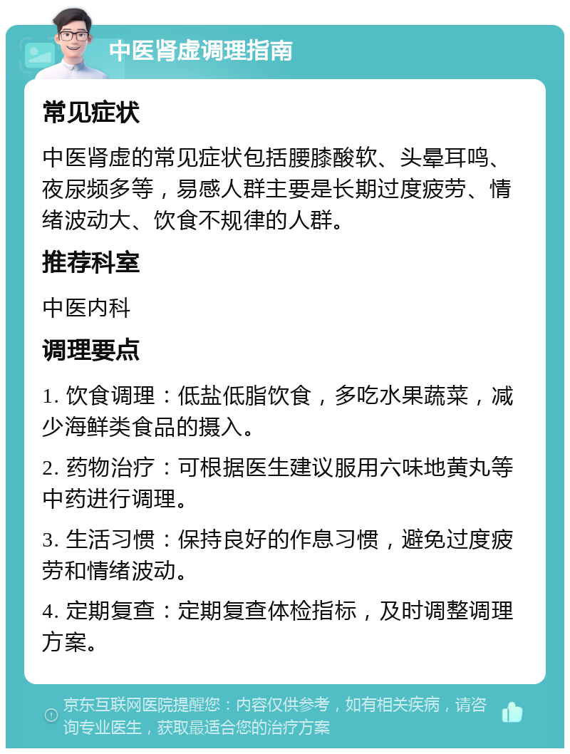 中医肾虚调理指南 常见症状 中医肾虚的常见症状包括腰膝酸软、头晕耳鸣、夜尿频多等，易感人群主要是长期过度疲劳、情绪波动大、饮食不规律的人群。 推荐科室 中医内科 调理要点 1. 饮食调理：低盐低脂饮食，多吃水果蔬菜，减少海鲜类食品的摄入。 2. 药物治疗：可根据医生建议服用六味地黄丸等中药进行调理。 3. 生活习惯：保持良好的作息习惯，避免过度疲劳和情绪波动。 4. 定期复查：定期复查体检指标，及时调整调理方案。