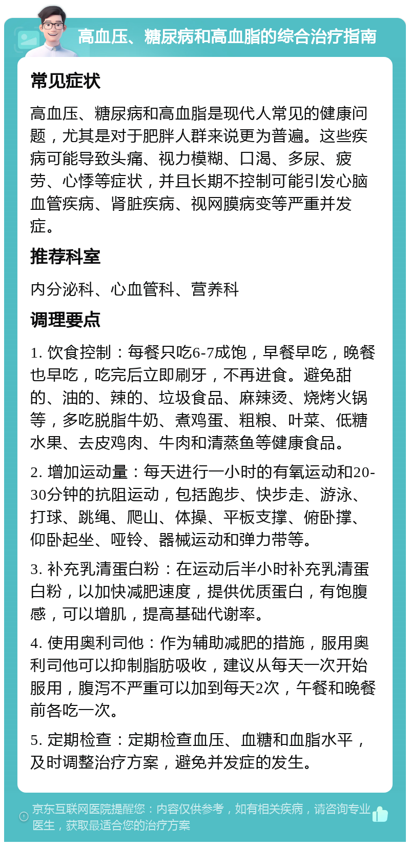 高血压、糖尿病和高血脂的综合治疗指南 常见症状 高血压、糖尿病和高血脂是现代人常见的健康问题，尤其是对于肥胖人群来说更为普遍。这些疾病可能导致头痛、视力模糊、口渴、多尿、疲劳、心悸等症状，并且长期不控制可能引发心脑血管疾病、肾脏疾病、视网膜病变等严重并发症。 推荐科室 内分泌科、心血管科、营养科 调理要点 1. 饮食控制：每餐只吃6-7成饱，早餐早吃，晚餐也早吃，吃完后立即刷牙，不再进食。避免甜的、油的、辣的、垃圾食品、麻辣烫、烧烤火锅等，多吃脱脂牛奶、煮鸡蛋、粗粮、叶菜、低糖水果、去皮鸡肉、牛肉和清蒸鱼等健康食品。 2. 增加运动量：每天进行一小时的有氧运动和20-30分钟的抗阻运动，包括跑步、快步走、游泳、打球、跳绳、爬山、体操、平板支撑、俯卧撑、仰卧起坐、哑铃、器械运动和弹力带等。 3. 补充乳清蛋白粉：在运动后半小时补充乳清蛋白粉，以加快减肥速度，提供优质蛋白，有饱腹感，可以增肌，提高基础代谢率。 4. 使用奥利司他：作为辅助减肥的措施，服用奥利司他可以抑制脂肪吸收，建议从每天一次开始服用，腹泻不严重可以加到每天2次，午餐和晚餐前各吃一次。 5. 定期检查：定期检查血压、血糖和血脂水平，及时调整治疗方案，避免并发症的发生。