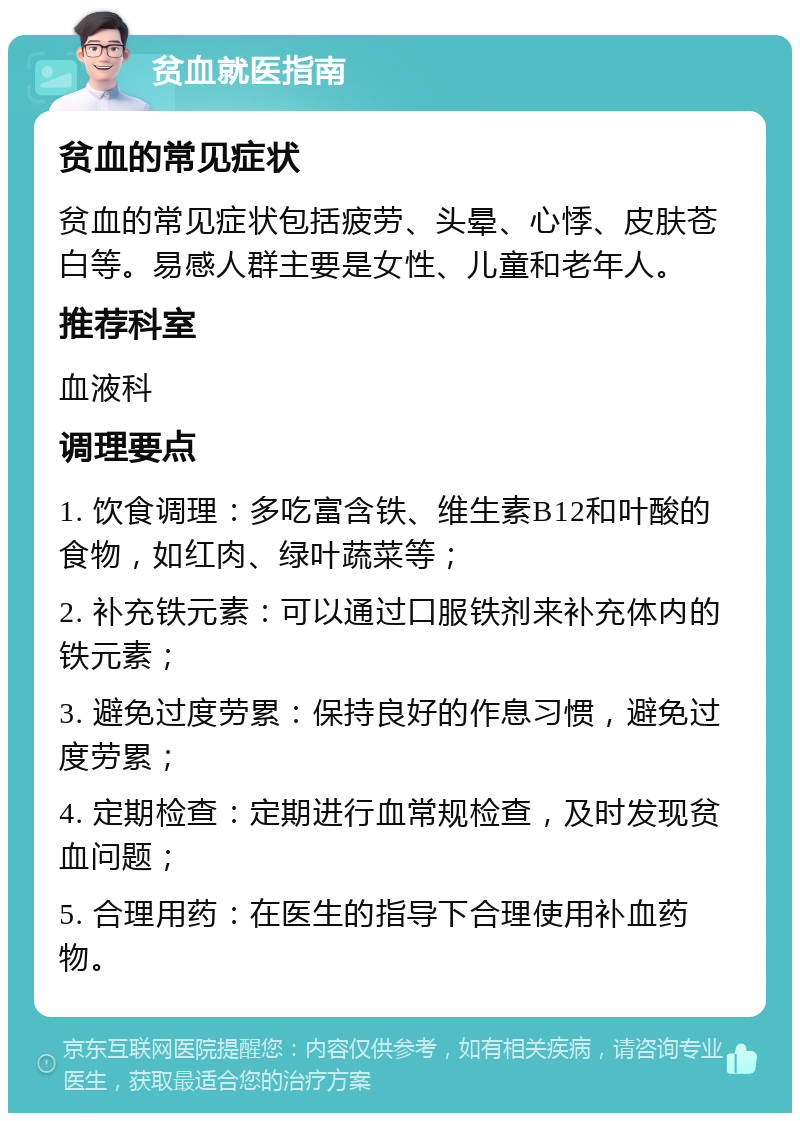 贫血就医指南 贫血的常见症状 贫血的常见症状包括疲劳、头晕、心悸、皮肤苍白等。易感人群主要是女性、儿童和老年人。 推荐科室 血液科 调理要点 1. 饮食调理：多吃富含铁、维生素B12和叶酸的食物，如红肉、绿叶蔬菜等； 2. 补充铁元素：可以通过口服铁剂来补充体内的铁元素； 3. 避免过度劳累：保持良好的作息习惯，避免过度劳累； 4. 定期检查：定期进行血常规检查，及时发现贫血问题； 5. 合理用药：在医生的指导下合理使用补血药物。