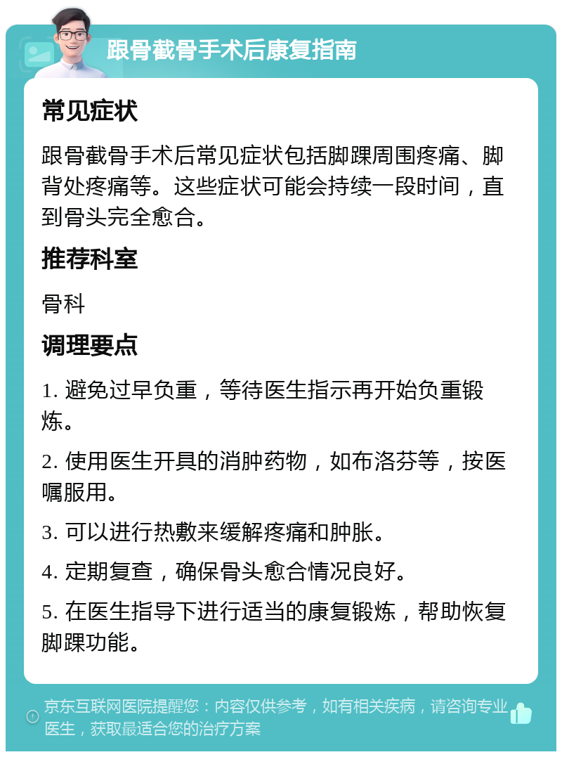 跟骨截骨手术后康复指南 常见症状 跟骨截骨手术后常见症状包括脚踝周围疼痛、脚背处疼痛等。这些症状可能会持续一段时间，直到骨头完全愈合。 推荐科室 骨科 调理要点 1. 避免过早负重，等待医生指示再开始负重锻炼。 2. 使用医生开具的消肿药物，如布洛芬等，按医嘱服用。 3. 可以进行热敷来缓解疼痛和肿胀。 4. 定期复查，确保骨头愈合情况良好。 5. 在医生指导下进行适当的康复锻炼，帮助恢复脚踝功能。