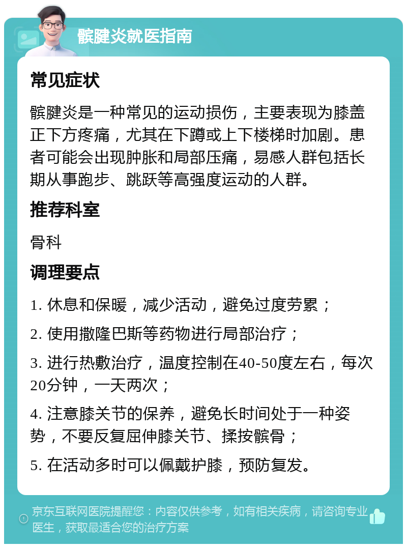 髌腱炎就医指南 常见症状 髌腱炎是一种常见的运动损伤，主要表现为膝盖正下方疼痛，尤其在下蹲或上下楼梯时加剧。患者可能会出现肿胀和局部压痛，易感人群包括长期从事跑步、跳跃等高强度运动的人群。 推荐科室 骨科 调理要点 1. 休息和保暖，减少活动，避免过度劳累； 2. 使用撒隆巴斯等药物进行局部治疗； 3. 进行热敷治疗，温度控制在40-50度左右，每次20分钟，一天两次； 4. 注意膝关节的保养，避免长时间处于一种姿势，不要反复屈伸膝关节、揉按髌骨； 5. 在活动多时可以佩戴护膝，预防复发。