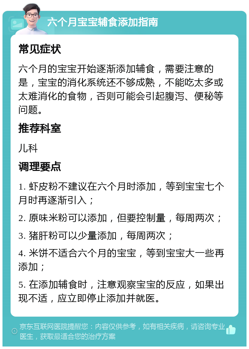 六个月宝宝辅食添加指南 常见症状 六个月的宝宝开始逐渐添加辅食，需要注意的是，宝宝的消化系统还不够成熟，不能吃太多或太难消化的食物，否则可能会引起腹泻、便秘等问题。 推荐科室 儿科 调理要点 1. 虾皮粉不建议在六个月时添加，等到宝宝七个月时再逐渐引入； 2. 原味米粉可以添加，但要控制量，每周两次； 3. 猪肝粉可以少量添加，每周两次； 4. 米饼不适合六个月的宝宝，等到宝宝大一些再添加； 5. 在添加辅食时，注意观察宝宝的反应，如果出现不适，应立即停止添加并就医。