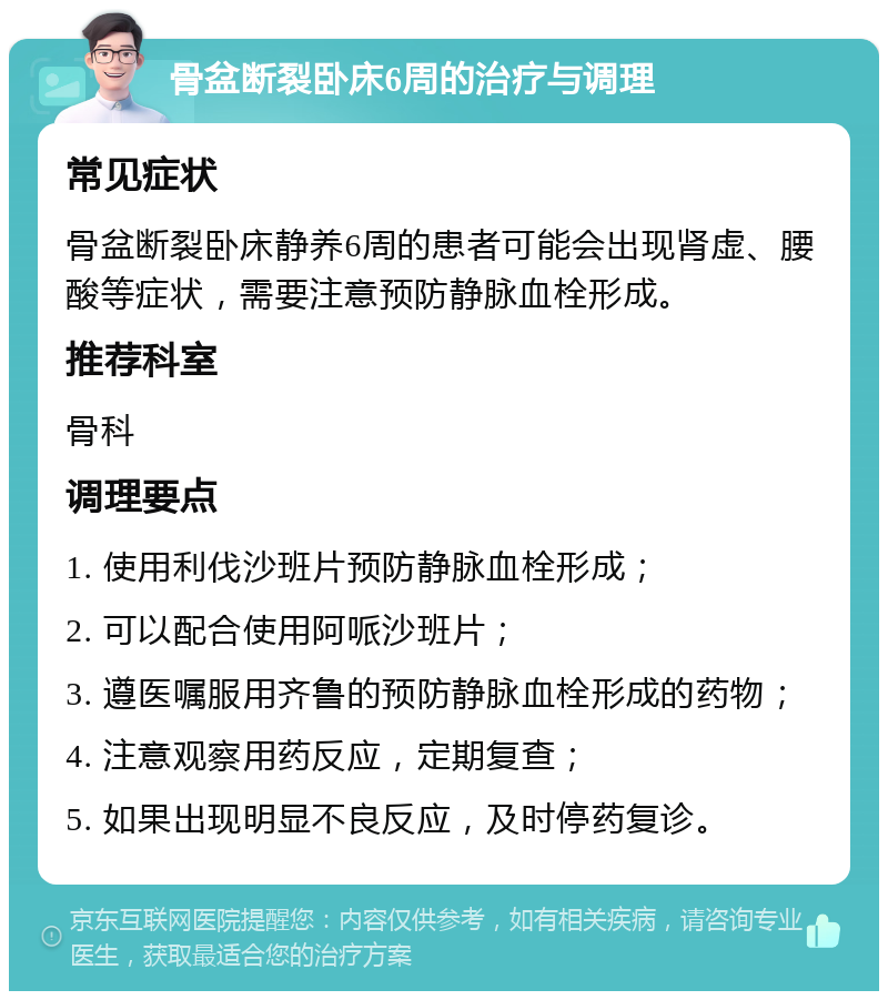 骨盆断裂卧床6周的治疗与调理 常见症状 骨盆断裂卧床静养6周的患者可能会出现肾虚、腰酸等症状，需要注意预防静脉血栓形成。 推荐科室 骨科 调理要点 1. 使用利伐沙班片预防静脉血栓形成； 2. 可以配合使用阿哌沙班片； 3. 遵医嘱服用齐鲁的预防静脉血栓形成的药物； 4. 注意观察用药反应，定期复查； 5. 如果出现明显不良反应，及时停药复诊。