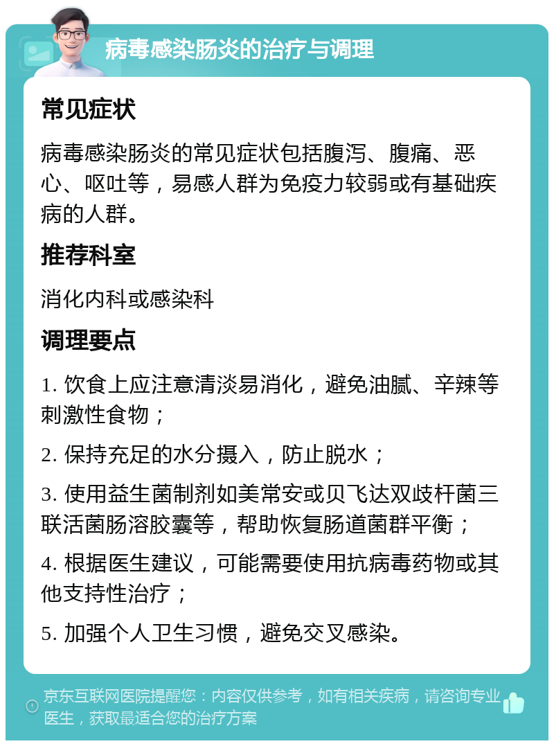 病毒感染肠炎的治疗与调理 常见症状 病毒感染肠炎的常见症状包括腹泻、腹痛、恶心、呕吐等，易感人群为免疫力较弱或有基础疾病的人群。 推荐科室 消化内科或感染科 调理要点 1. 饮食上应注意清淡易消化，避免油腻、辛辣等刺激性食物； 2. 保持充足的水分摄入，防止脱水； 3. 使用益生菌制剂如美常安或贝飞达双歧杆菌三联活菌肠溶胶囊等，帮助恢复肠道菌群平衡； 4. 根据医生建议，可能需要使用抗病毒药物或其他支持性治疗； 5. 加强个人卫生习惯，避免交叉感染。