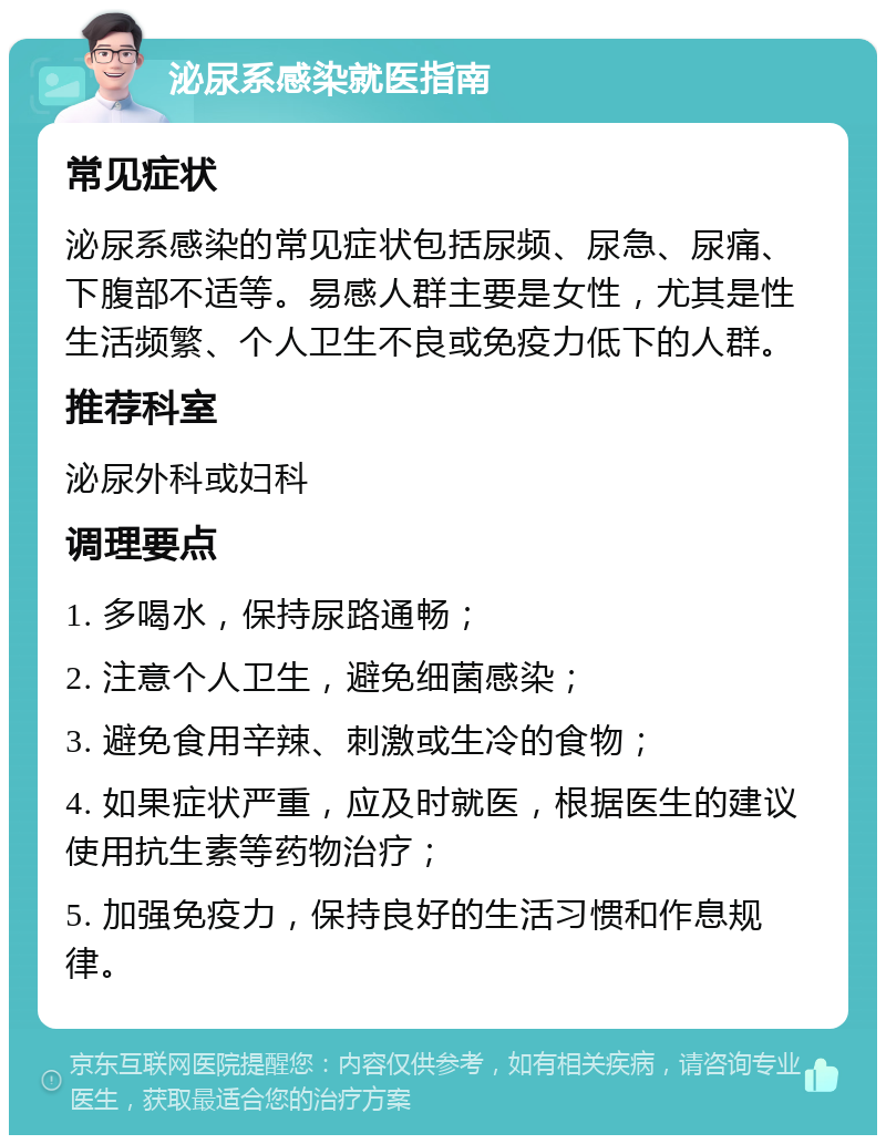 泌尿系感染就医指南 常见症状 泌尿系感染的常见症状包括尿频、尿急、尿痛、下腹部不适等。易感人群主要是女性，尤其是性生活频繁、个人卫生不良或免疫力低下的人群。 推荐科室 泌尿外科或妇科 调理要点 1. 多喝水，保持尿路通畅； 2. 注意个人卫生，避免细菌感染； 3. 避免食用辛辣、刺激或生冷的食物； 4. 如果症状严重，应及时就医，根据医生的建议使用抗生素等药物治疗； 5. 加强免疫力，保持良好的生活习惯和作息规律。