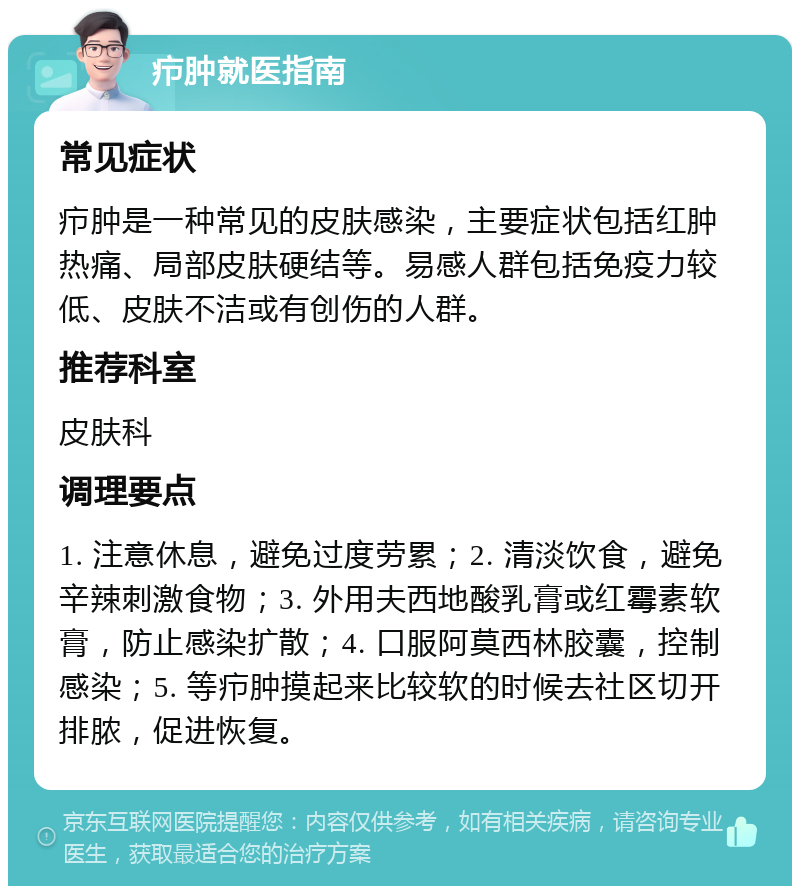 疖肿就医指南 常见症状 疖肿是一种常见的皮肤感染，主要症状包括红肿热痛、局部皮肤硬结等。易感人群包括免疫力较低、皮肤不洁或有创伤的人群。 推荐科室 皮肤科 调理要点 1. 注意休息，避免过度劳累；2. 清淡饮食，避免辛辣刺激食物；3. 外用夫西地酸乳膏或红霉素软膏，防止感染扩散；4. 口服阿莫西林胶囊，控制感染；5. 等疖肿摸起来比较软的时候去社区切开排脓，促进恢复。