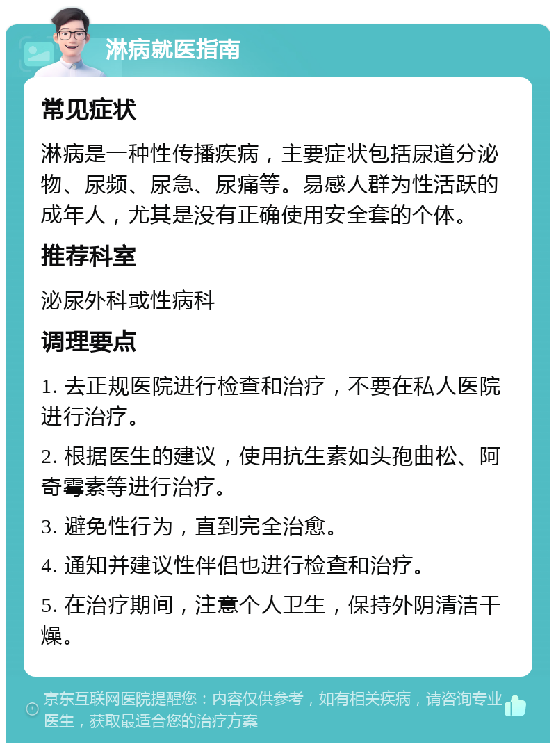 淋病就医指南 常见症状 淋病是一种性传播疾病，主要症状包括尿道分泌物、尿频、尿急、尿痛等。易感人群为性活跃的成年人，尤其是没有正确使用安全套的个体。 推荐科室 泌尿外科或性病科 调理要点 1. 去正规医院进行检查和治疗，不要在私人医院进行治疗。 2. 根据医生的建议，使用抗生素如头孢曲松、阿奇霉素等进行治疗。 3. 避免性行为，直到完全治愈。 4. 通知并建议性伴侣也进行检查和治疗。 5. 在治疗期间，注意个人卫生，保持外阴清洁干燥。