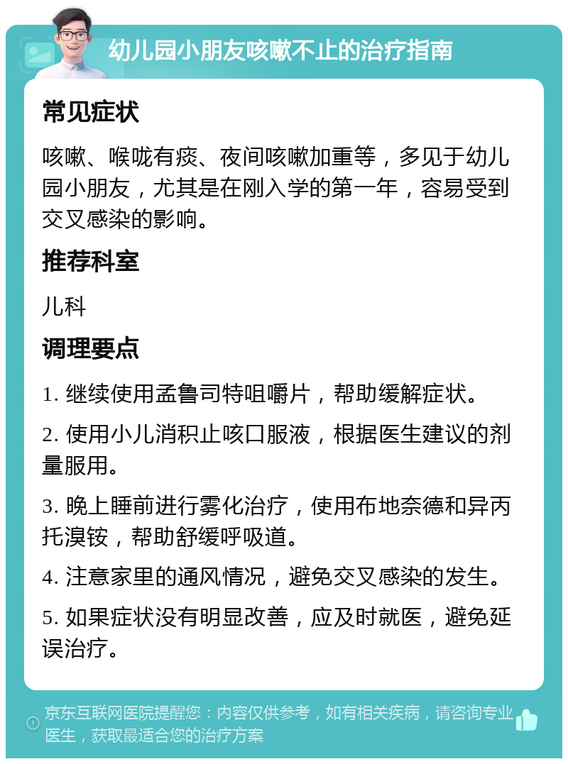 幼儿园小朋友咳嗽不止的治疗指南 常见症状 咳嗽、喉咙有痰、夜间咳嗽加重等，多见于幼儿园小朋友，尤其是在刚入学的第一年，容易受到交叉感染的影响。 推荐科室 儿科 调理要点 1. 继续使用孟鲁司特咀嚼片，帮助缓解症状。 2. 使用小儿消积止咳口服液，根据医生建议的剂量服用。 3. 晚上睡前进行雾化治疗，使用布地奈德和异丙托溴铵，帮助舒缓呼吸道。 4. 注意家里的通风情况，避免交叉感染的发生。 5. 如果症状没有明显改善，应及时就医，避免延误治疗。