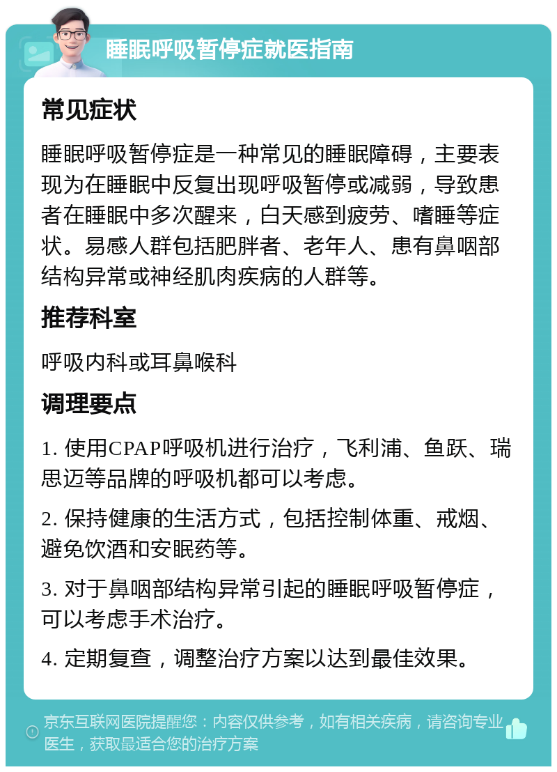 睡眠呼吸暂停症就医指南 常见症状 睡眠呼吸暂停症是一种常见的睡眠障碍，主要表现为在睡眠中反复出现呼吸暂停或减弱，导致患者在睡眠中多次醒来，白天感到疲劳、嗜睡等症状。易感人群包括肥胖者、老年人、患有鼻咽部结构异常或神经肌肉疾病的人群等。 推荐科室 呼吸内科或耳鼻喉科 调理要点 1. 使用CPAP呼吸机进行治疗，飞利浦、鱼跃、瑞思迈等品牌的呼吸机都可以考虑。 2. 保持健康的生活方式，包括控制体重、戒烟、避免饮酒和安眠药等。 3. 对于鼻咽部结构异常引起的睡眠呼吸暂停症，可以考虑手术治疗。 4. 定期复查，调整治疗方案以达到最佳效果。