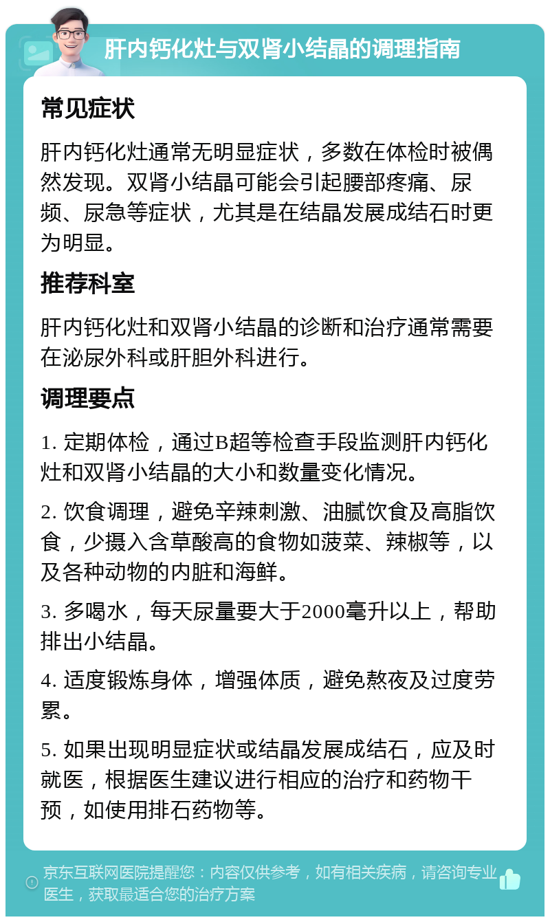 肝内钙化灶与双肾小结晶的调理指南 常见症状 肝内钙化灶通常无明显症状，多数在体检时被偶然发现。双肾小结晶可能会引起腰部疼痛、尿频、尿急等症状，尤其是在结晶发展成结石时更为明显。 推荐科室 肝内钙化灶和双肾小结晶的诊断和治疗通常需要在泌尿外科或肝胆外科进行。 调理要点 1. 定期体检，通过B超等检查手段监测肝内钙化灶和双肾小结晶的大小和数量变化情况。 2. 饮食调理，避免辛辣刺激、油腻饮食及高脂饮食，少摄入含草酸高的食物如菠菜、辣椒等，以及各种动物的内脏和海鲜。 3. 多喝水，每天尿量要大于2000毫升以上，帮助排出小结晶。 4. 适度锻炼身体，增强体质，避免熬夜及过度劳累。 5. 如果出现明显症状或结晶发展成结石，应及时就医，根据医生建议进行相应的治疗和药物干预，如使用排石药物等。