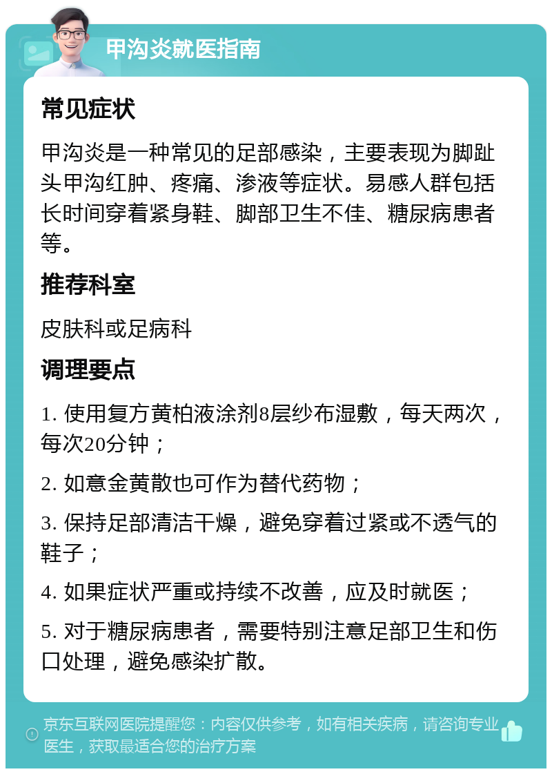 甲沟炎就医指南 常见症状 甲沟炎是一种常见的足部感染，主要表现为脚趾头甲沟红肿、疼痛、渗液等症状。易感人群包括长时间穿着紧身鞋、脚部卫生不佳、糖尿病患者等。 推荐科室 皮肤科或足病科 调理要点 1. 使用复方黄柏液涂剂8层纱布湿敷，每天两次，每次20分钟； 2. 如意金黄散也可作为替代药物； 3. 保持足部清洁干燥，避免穿着过紧或不透气的鞋子； 4. 如果症状严重或持续不改善，应及时就医； 5. 对于糖尿病患者，需要特别注意足部卫生和伤口处理，避免感染扩散。