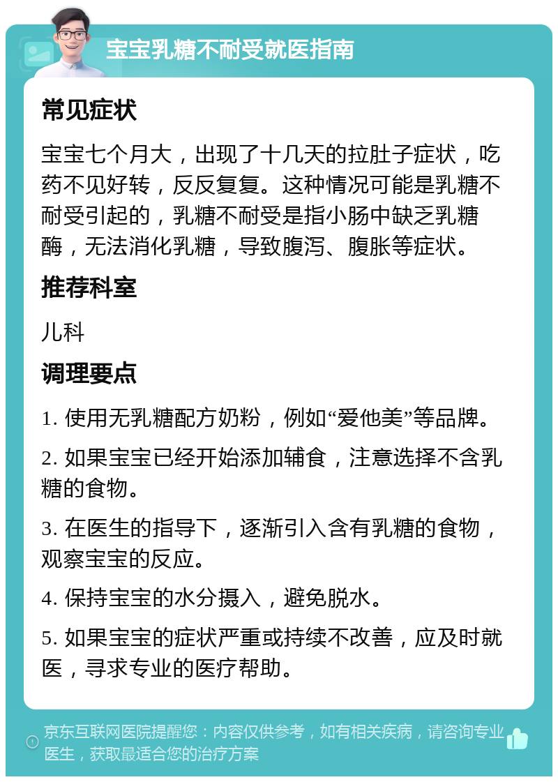 宝宝乳糖不耐受就医指南 常见症状 宝宝七个月大，出现了十几天的拉肚子症状，吃药不见好转，反反复复。这种情况可能是乳糖不耐受引起的，乳糖不耐受是指小肠中缺乏乳糖酶，无法消化乳糖，导致腹泻、腹胀等症状。 推荐科室 儿科 调理要点 1. 使用无乳糖配方奶粉，例如“爱他美”等品牌。 2. 如果宝宝已经开始添加辅食，注意选择不含乳糖的食物。 3. 在医生的指导下，逐渐引入含有乳糖的食物，观察宝宝的反应。 4. 保持宝宝的水分摄入，避免脱水。 5. 如果宝宝的症状严重或持续不改善，应及时就医，寻求专业的医疗帮助。