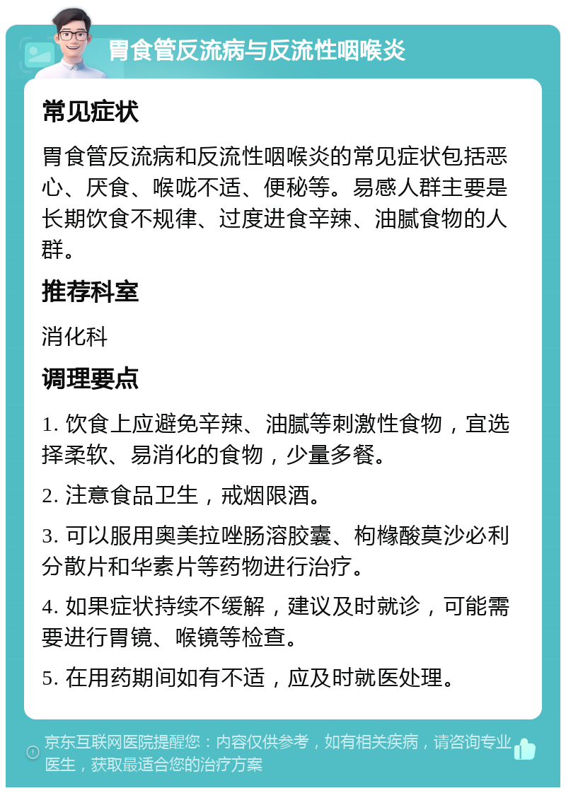 胃食管反流病与反流性咽喉炎 常见症状 胃食管反流病和反流性咽喉炎的常见症状包括恶心、厌食、喉咙不适、便秘等。易感人群主要是长期饮食不规律、过度进食辛辣、油腻食物的人群。 推荐科室 消化科 调理要点 1. 饮食上应避免辛辣、油腻等刺激性食物，宜选择柔软、易消化的食物，少量多餐。 2. 注意食品卫生，戒烟限酒。 3. 可以服用奥美拉唑肠溶胶囊、枸橼酸莫沙必利分散片和华素片等药物进行治疗。 4. 如果症状持续不缓解，建议及时就诊，可能需要进行胃镜、喉镜等检查。 5. 在用药期间如有不适，应及时就医处理。