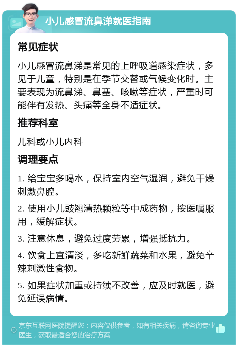 小儿感冒流鼻涕就医指南 常见症状 小儿感冒流鼻涕是常见的上呼吸道感染症状，多见于儿童，特别是在季节交替或气候变化时。主要表现为流鼻涕、鼻塞、咳嗽等症状，严重时可能伴有发热、头痛等全身不适症状。 推荐科室 儿科或小儿内科 调理要点 1. 给宝宝多喝水，保持室内空气湿润，避免干燥刺激鼻腔。 2. 使用小儿豉翘清热颗粒等中成药物，按医嘱服用，缓解症状。 3. 注意休息，避免过度劳累，增强抵抗力。 4. 饮食上宜清淡，多吃新鲜蔬菜和水果，避免辛辣刺激性食物。 5. 如果症状加重或持续不改善，应及时就医，避免延误病情。