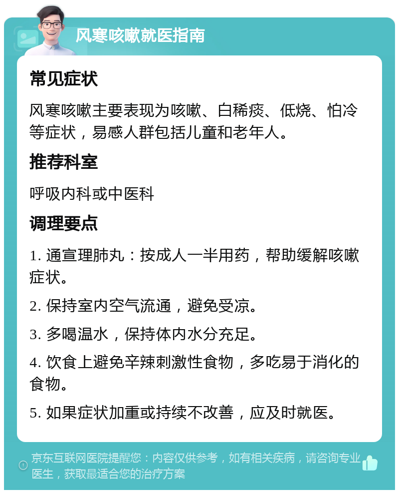 风寒咳嗽就医指南 常见症状 风寒咳嗽主要表现为咳嗽、白稀痰、低烧、怕冷等症状，易感人群包括儿童和老年人。 推荐科室 呼吸内科或中医科 调理要点 1. 通宣理肺丸：按成人一半用药，帮助缓解咳嗽症状。 2. 保持室内空气流通，避免受凉。 3. 多喝温水，保持体内水分充足。 4. 饮食上避免辛辣刺激性食物，多吃易于消化的食物。 5. 如果症状加重或持续不改善，应及时就医。