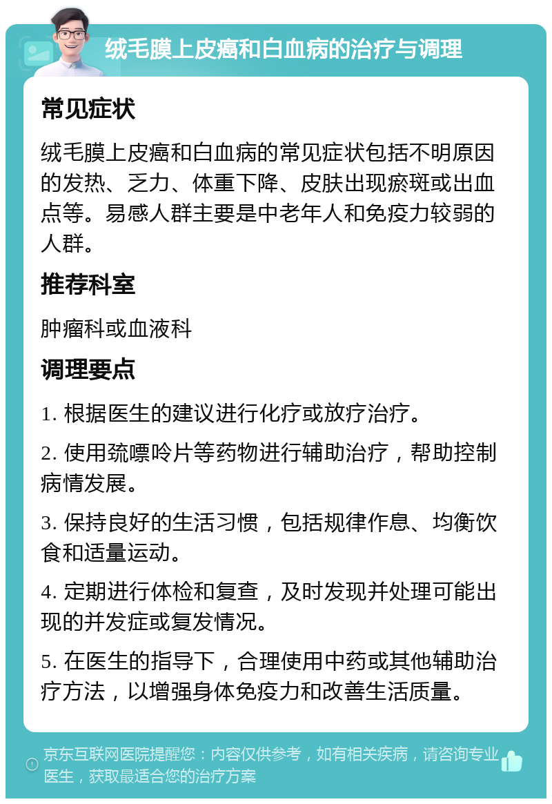 绒毛膜上皮癌和白血病的治疗与调理 常见症状 绒毛膜上皮癌和白血病的常见症状包括不明原因的发热、乏力、体重下降、皮肤出现瘀斑或出血点等。易感人群主要是中老年人和免疫力较弱的人群。 推荐科室 肿瘤科或血液科 调理要点 1. 根据医生的建议进行化疗或放疗治疗。 2. 使用巯嘌呤片等药物进行辅助治疗，帮助控制病情发展。 3. 保持良好的生活习惯，包括规律作息、均衡饮食和适量运动。 4. 定期进行体检和复查，及时发现并处理可能出现的并发症或复发情况。 5. 在医生的指导下，合理使用中药或其他辅助治疗方法，以增强身体免疫力和改善生活质量。