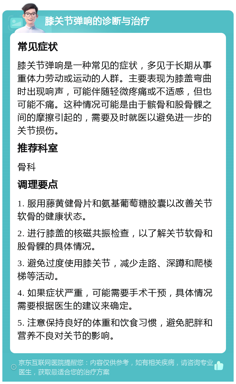 膝关节弹响的诊断与治疗 常见症状 膝关节弹响是一种常见的症状，多见于长期从事重体力劳动或运动的人群。主要表现为膝盖弯曲时出现响声，可能伴随轻微疼痛或不适感，但也可能不痛。这种情况可能是由于髌骨和股骨髁之间的摩擦引起的，需要及时就医以避免进一步的关节损伤。 推荐科室 骨科 调理要点 1. 服用藤黄健骨片和氨基葡萄糖胶囊以改善关节软骨的健康状态。 2. 进行膝盖的核磁共振检查，以了解关节软骨和股骨髁的具体情况。 3. 避免过度使用膝关节，减少走路、深蹲和爬楼梯等活动。 4. 如果症状严重，可能需要手术干预，具体情况需要根据医生的建议来确定。 5. 注意保持良好的体重和饮食习惯，避免肥胖和营养不良对关节的影响。