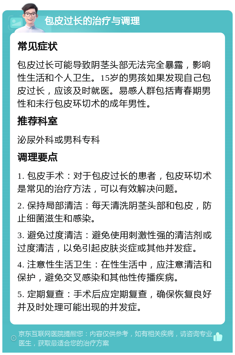 包皮过长的治疗与调理 常见症状 包皮过长可能导致阴茎头部无法完全暴露，影响性生活和个人卫生。15岁的男孩如果发现自己包皮过长，应该及时就医。易感人群包括青春期男性和未行包皮环切术的成年男性。 推荐科室 泌尿外科或男科专科 调理要点 1. 包皮手术：对于包皮过长的患者，包皮环切术是常见的治疗方法，可以有效解决问题。 2. 保持局部清洁：每天清洗阴茎头部和包皮，防止细菌滋生和感染。 3. 避免过度清洁：避免使用刺激性强的清洁剂或过度清洁，以免引起皮肤炎症或其他并发症。 4. 注意性生活卫生：在性生活中，应注意清洁和保护，避免交叉感染和其他性传播疾病。 5. 定期复查：手术后应定期复查，确保恢复良好并及时处理可能出现的并发症。