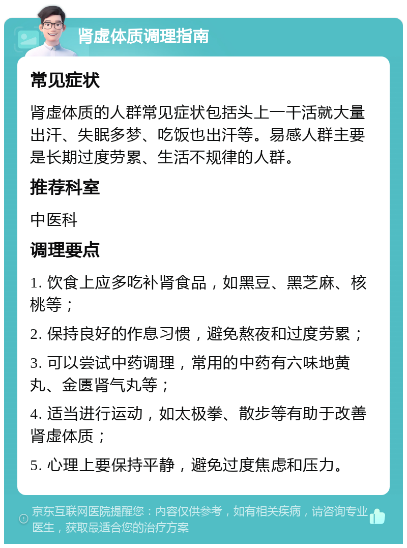 肾虚体质调理指南 常见症状 肾虚体质的人群常见症状包括头上一干活就大量出汗、失眠多梦、吃饭也出汗等。易感人群主要是长期过度劳累、生活不规律的人群。 推荐科室 中医科 调理要点 1. 饮食上应多吃补肾食品，如黑豆、黑芝麻、核桃等； 2. 保持良好的作息习惯，避免熬夜和过度劳累； 3. 可以尝试中药调理，常用的中药有六味地黄丸、金匮肾气丸等； 4. 适当进行运动，如太极拳、散步等有助于改善肾虚体质； 5. 心理上要保持平静，避免过度焦虑和压力。