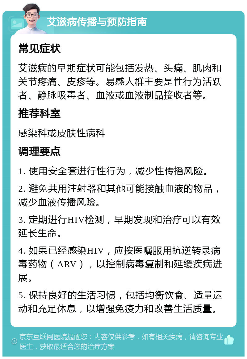 艾滋病传播与预防指南 常见症状 艾滋病的早期症状可能包括发热、头痛、肌肉和关节疼痛、皮疹等。易感人群主要是性行为活跃者、静脉吸毒者、血液或血液制品接收者等。 推荐科室 感染科或皮肤性病科 调理要点 1. 使用安全套进行性行为，减少性传播风险。 2. 避免共用注射器和其他可能接触血液的物品，减少血液传播风险。 3. 定期进行HIV检测，早期发现和治疗可以有效延长生命。 4. 如果已经感染HIV，应按医嘱服用抗逆转录病毒药物（ARV），以控制病毒复制和延缓疾病进展。 5. 保持良好的生活习惯，包括均衡饮食、适量运动和充足休息，以增强免疫力和改善生活质量。