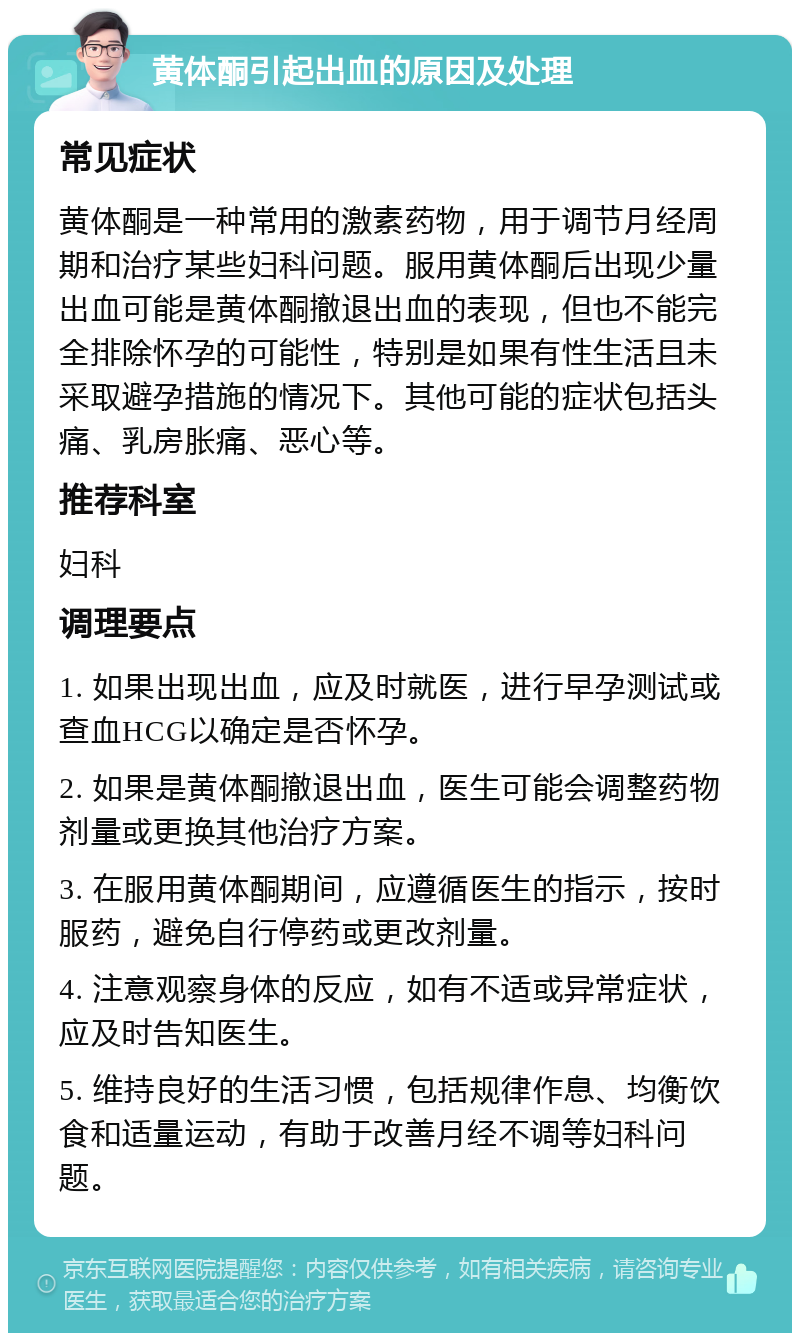 黄体酮引起出血的原因及处理 常见症状 黄体酮是一种常用的激素药物，用于调节月经周期和治疗某些妇科问题。服用黄体酮后出现少量出血可能是黄体酮撤退出血的表现，但也不能完全排除怀孕的可能性，特别是如果有性生活且未采取避孕措施的情况下。其他可能的症状包括头痛、乳房胀痛、恶心等。 推荐科室 妇科 调理要点 1. 如果出现出血，应及时就医，进行早孕测试或查血HCG以确定是否怀孕。 2. 如果是黄体酮撤退出血，医生可能会调整药物剂量或更换其他治疗方案。 3. 在服用黄体酮期间，应遵循医生的指示，按时服药，避免自行停药或更改剂量。 4. 注意观察身体的反应，如有不适或异常症状，应及时告知医生。 5. 维持良好的生活习惯，包括规律作息、均衡饮食和适量运动，有助于改善月经不调等妇科问题。