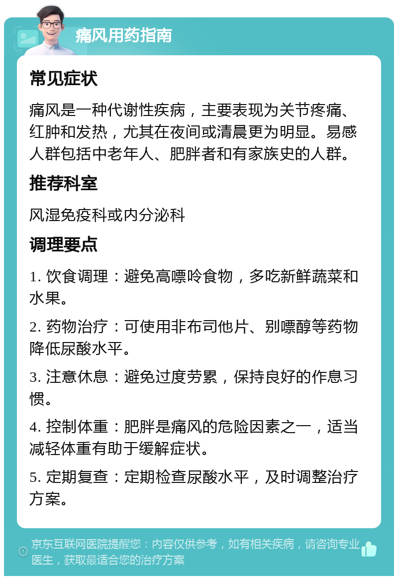 痛风用药指南 常见症状 痛风是一种代谢性疾病，主要表现为关节疼痛、红肿和发热，尤其在夜间或清晨更为明显。易感人群包括中老年人、肥胖者和有家族史的人群。 推荐科室 风湿免疫科或内分泌科 调理要点 1. 饮食调理：避免高嘌呤食物，多吃新鲜蔬菜和水果。 2. 药物治疗：可使用非布司他片、别嘌醇等药物降低尿酸水平。 3. 注意休息：避免过度劳累，保持良好的作息习惯。 4. 控制体重：肥胖是痛风的危险因素之一，适当减轻体重有助于缓解症状。 5. 定期复查：定期检查尿酸水平，及时调整治疗方案。