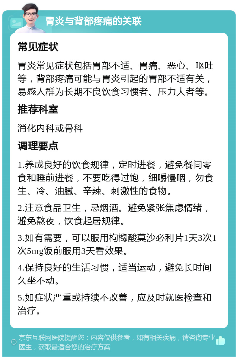 胃炎与背部疼痛的关联 常见症状 胃炎常见症状包括胃部不适、胃痛、恶心、呕吐等，背部疼痛可能与胃炎引起的胃部不适有关，易感人群为长期不良饮食习惯者、压力大者等。 推荐科室 消化内科或骨科 调理要点 1.养成良好的饮食规律，定时进餐，避免餐间零食和睡前进餐，不要吃得过饱，细嚼慢咽，勿食生、冷、油腻、辛辣、刺激性的食物。 2.注意食品卫生，忌烟酒。避免紧张焦虑情绪，避免熬夜，饮食起居规律。 3.如有需要，可以服用枸橼酸莫沙必利片1天3次1次5mg饭前服用3天看效果。 4.保持良好的生活习惯，适当运动，避免长时间久坐不动。 5.如症状严重或持续不改善，应及时就医检查和治疗。