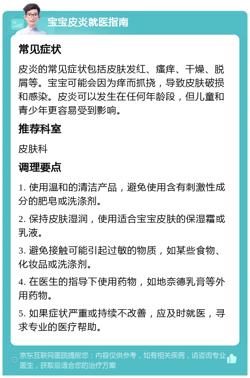 宝宝皮炎就医指南 常见症状 皮炎的常见症状包括皮肤发红、瘙痒、干燥、脱屑等。宝宝可能会因为痒而抓挠，导致皮肤破损和感染。皮炎可以发生在任何年龄段，但儿童和青少年更容易受到影响。 推荐科室 皮肤科 调理要点 1. 使用温和的清洁产品，避免使用含有刺激性成分的肥皂或洗涤剂。 2. 保持皮肤湿润，使用适合宝宝皮肤的保湿霜或乳液。 3. 避免接触可能引起过敏的物质，如某些食物、化妆品或洗涤剂。 4. 在医生的指导下使用药物，如地奈德乳膏等外用药物。 5. 如果症状严重或持续不改善，应及时就医，寻求专业的医疗帮助。