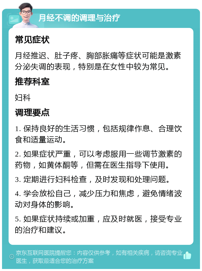 月经不调的调理与治疗 常见症状 月经推迟、肚子疼、胸部胀痛等症状可能是激素分泌失调的表现，特别是在女性中较为常见。 推荐科室 妇科 调理要点 1. 保持良好的生活习惯，包括规律作息、合理饮食和适量运动。 2. 如果症状严重，可以考虑服用一些调节激素的药物，如黄体酮等，但需在医生指导下使用。 3. 定期进行妇科检查，及时发现和处理问题。 4. 学会放松自己，减少压力和焦虑，避免情绪波动对身体的影响。 5. 如果症状持续或加重，应及时就医，接受专业的治疗和建议。