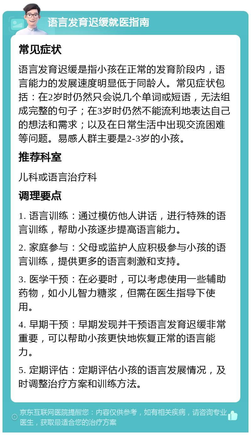 语言发育迟缓就医指南 常见症状 语言发育迟缓是指小孩在正常的发育阶段内，语言能力的发展速度明显低于同龄人。常见症状包括：在2岁时仍然只会说几个单词或短语，无法组成完整的句子；在3岁时仍然不能流利地表达自己的想法和需求；以及在日常生活中出现交流困难等问题。易感人群主要是2-3岁的小孩。 推荐科室 儿科或语言治疗科 调理要点 1. 语言训练：通过模仿他人讲话，进行特殊的语言训练，帮助小孩逐步提高语言能力。 2. 家庭参与：父母或监护人应积极参与小孩的语言训练，提供更多的语言刺激和支持。 3. 医学干预：在必要时，可以考虑使用一些辅助药物，如小儿智力糖浆，但需在医生指导下使用。 4. 早期干预：早期发现并干预语言发育迟缓非常重要，可以帮助小孩更快地恢复正常的语言能力。 5. 定期评估：定期评估小孩的语言发展情况，及时调整治疗方案和训练方法。