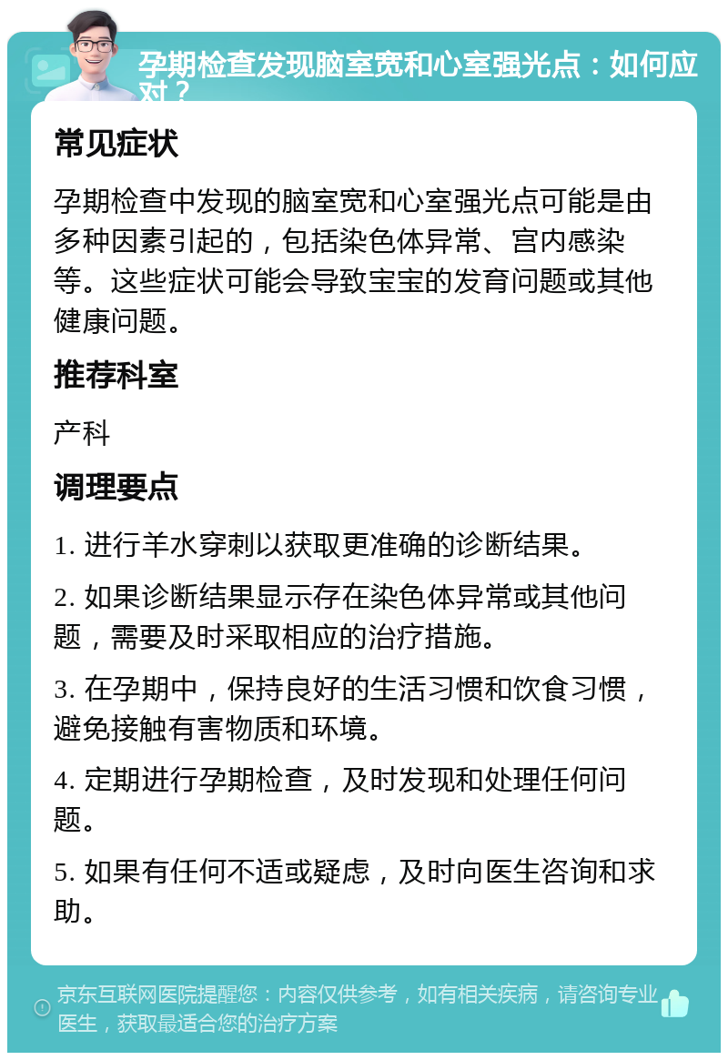 孕期检查发现脑室宽和心室强光点：如何应对？ 常见症状 孕期检查中发现的脑室宽和心室强光点可能是由多种因素引起的，包括染色体异常、宫内感染等。这些症状可能会导致宝宝的发育问题或其他健康问题。 推荐科室 产科 调理要点 1. 进行羊水穿刺以获取更准确的诊断结果。 2. 如果诊断结果显示存在染色体异常或其他问题，需要及时采取相应的治疗措施。 3. 在孕期中，保持良好的生活习惯和饮食习惯，避免接触有害物质和环境。 4. 定期进行孕期检查，及时发现和处理任何问题。 5. 如果有任何不适或疑虑，及时向医生咨询和求助。