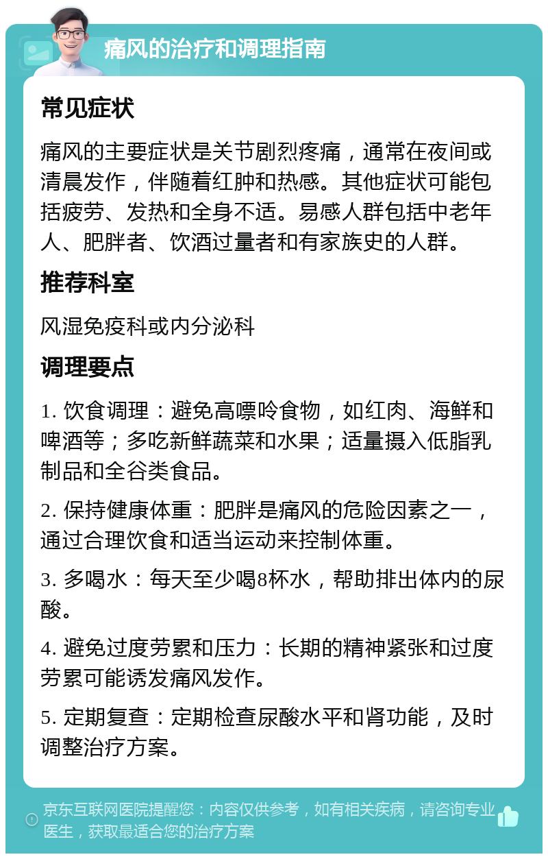 痛风的治疗和调理指南 常见症状 痛风的主要症状是关节剧烈疼痛，通常在夜间或清晨发作，伴随着红肿和热感。其他症状可能包括疲劳、发热和全身不适。易感人群包括中老年人、肥胖者、饮酒过量者和有家族史的人群。 推荐科室 风湿免疫科或内分泌科 调理要点 1. 饮食调理：避免高嘌呤食物，如红肉、海鲜和啤酒等；多吃新鲜蔬菜和水果；适量摄入低脂乳制品和全谷类食品。 2. 保持健康体重：肥胖是痛风的危险因素之一，通过合理饮食和适当运动来控制体重。 3. 多喝水：每天至少喝8杯水，帮助排出体内的尿酸。 4. 避免过度劳累和压力：长期的精神紧张和过度劳累可能诱发痛风发作。 5. 定期复查：定期检查尿酸水平和肾功能，及时调整治疗方案。