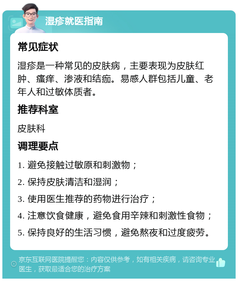 湿疹就医指南 常见症状 湿疹是一种常见的皮肤病，主要表现为皮肤红肿、瘙痒、渗液和结痂。易感人群包括儿童、老年人和过敏体质者。 推荐科室 皮肤科 调理要点 1. 避免接触过敏原和刺激物； 2. 保持皮肤清洁和湿润； 3. 使用医生推荐的药物进行治疗； 4. 注意饮食健康，避免食用辛辣和刺激性食物； 5. 保持良好的生活习惯，避免熬夜和过度疲劳。