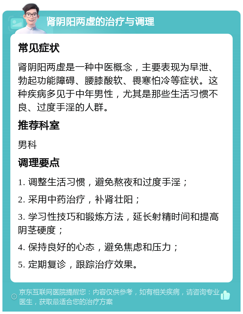 肾阴阳两虚的治疗与调理 常见症状 肾阴阳两虚是一种中医概念，主要表现为早泄、勃起功能障碍、腰膝酸软、畏寒怕冷等症状。这种疾病多见于中年男性，尤其是那些生活习惯不良、过度手淫的人群。 推荐科室 男科 调理要点 1. 调整生活习惯，避免熬夜和过度手淫； 2. 采用中药治疗，补肾壮阳； 3. 学习性技巧和锻炼方法，延长射精时间和提高阴茎硬度； 4. 保持良好的心态，避免焦虑和压力； 5. 定期复诊，跟踪治疗效果。