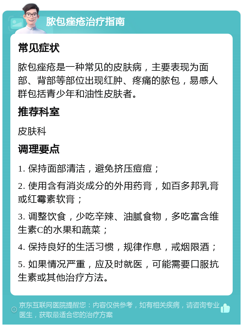 脓包痤疮治疗指南 常见症状 脓包痤疮是一种常见的皮肤病，主要表现为面部、背部等部位出现红肿、疼痛的脓包，易感人群包括青少年和油性皮肤者。 推荐科室 皮肤科 调理要点 1. 保持面部清洁，避免挤压痘痘； 2. 使用含有消炎成分的外用药膏，如百多邦乳膏或红霉素软膏； 3. 调整饮食，少吃辛辣、油腻食物，多吃富含维生素C的水果和蔬菜； 4. 保持良好的生活习惯，规律作息，戒烟限酒； 5. 如果情况严重，应及时就医，可能需要口服抗生素或其他治疗方法。