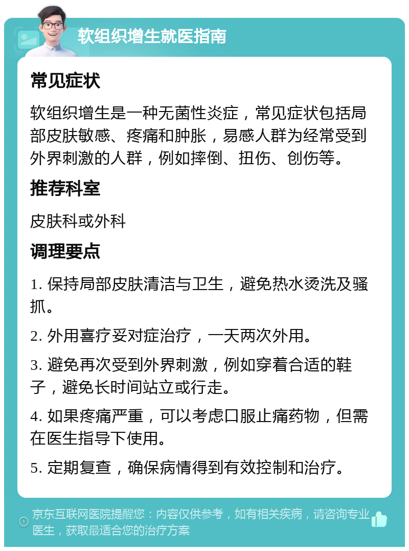 软组织增生就医指南 常见症状 软组织增生是一种无菌性炎症，常见症状包括局部皮肤敏感、疼痛和肿胀，易感人群为经常受到外界刺激的人群，例如摔倒、扭伤、创伤等。 推荐科室 皮肤科或外科 调理要点 1. 保持局部皮肤清洁与卫生，避免热水烫洗及骚抓。 2. 外用喜疗妥对症治疗，一天两次外用。 3. 避免再次受到外界刺激，例如穿着合适的鞋子，避免长时间站立或行走。 4. 如果疼痛严重，可以考虑口服止痛药物，但需在医生指导下使用。 5. 定期复查，确保病情得到有效控制和治疗。