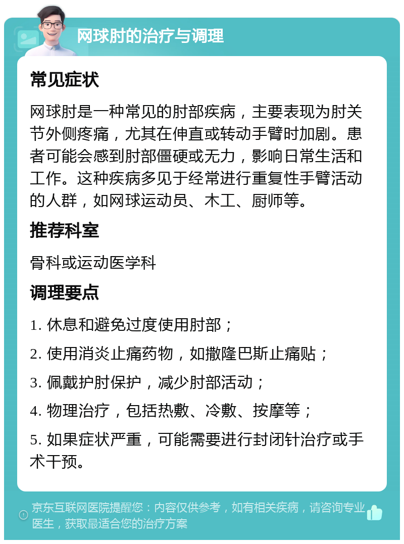 网球肘的治疗与调理 常见症状 网球肘是一种常见的肘部疾病，主要表现为肘关节外侧疼痛，尤其在伸直或转动手臂时加剧。患者可能会感到肘部僵硬或无力，影响日常生活和工作。这种疾病多见于经常进行重复性手臂活动的人群，如网球运动员、木工、厨师等。 推荐科室 骨科或运动医学科 调理要点 1. 休息和避免过度使用肘部； 2. 使用消炎止痛药物，如撒隆巴斯止痛贴； 3. 佩戴护肘保护，减少肘部活动； 4. 物理治疗，包括热敷、冷敷、按摩等； 5. 如果症状严重，可能需要进行封闭针治疗或手术干预。