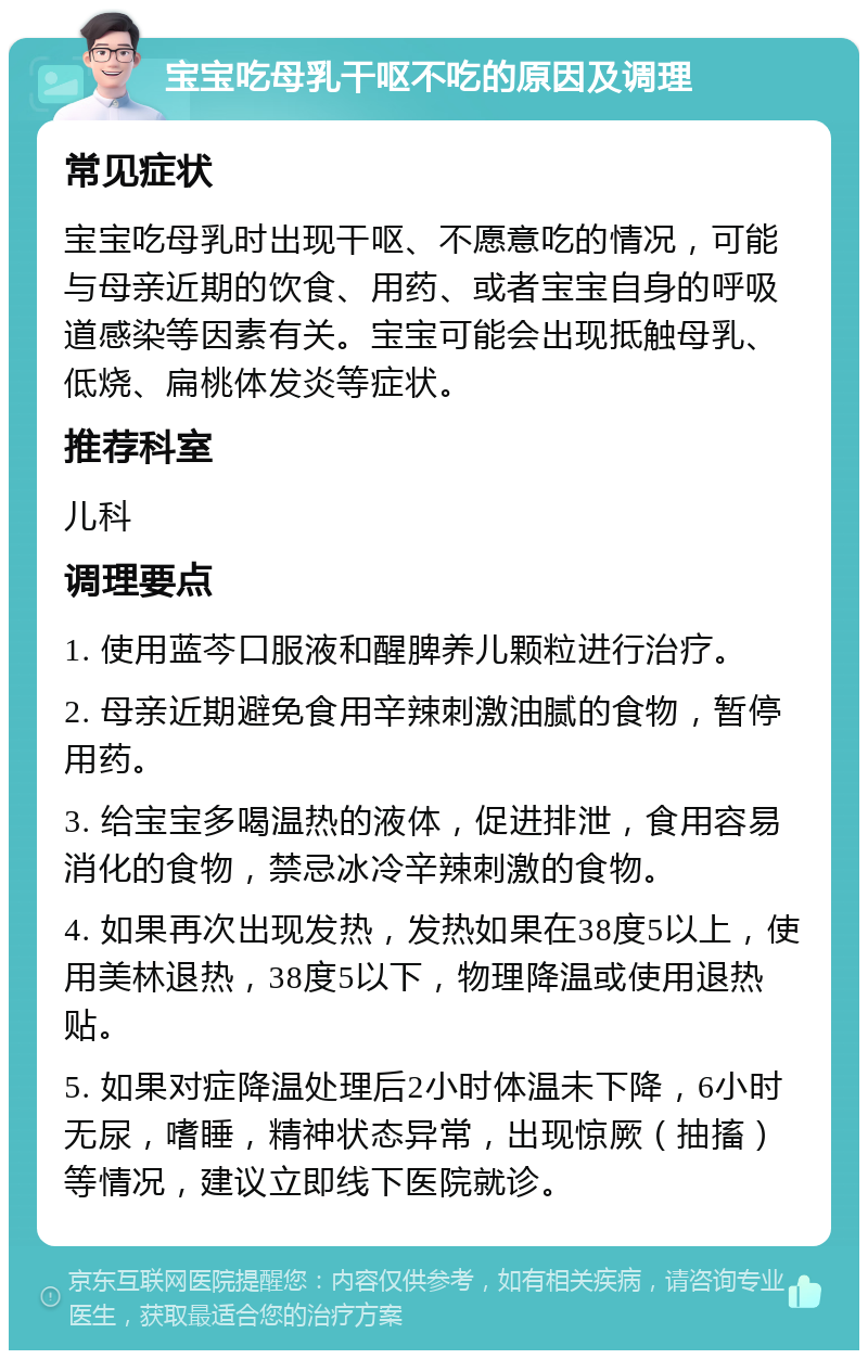 宝宝吃母乳干呕不吃的原因及调理 常见症状 宝宝吃母乳时出现干呕、不愿意吃的情况，可能与母亲近期的饮食、用药、或者宝宝自身的呼吸道感染等因素有关。宝宝可能会出现抵触母乳、低烧、扁桃体发炎等症状。 推荐科室 儿科 调理要点 1. 使用蓝芩口服液和醒脾养儿颗粒进行治疗。 2. 母亲近期避免食用辛辣刺激油腻的食物，暂停用药。 3. 给宝宝多喝温热的液体，促进排泄，食用容易消化的食物，禁忌冰冷辛辣刺激的食物。 4. 如果再次出现发热，发热如果在38度5以上，使用美林退热，38度5以下，物理降温或使用退热贴。 5. 如果对症降温处理后2小时体温未下降，6小时无尿，嗜睡，精神状态异常，出现惊厥（抽搐）等情况，建议立即线下医院就诊。