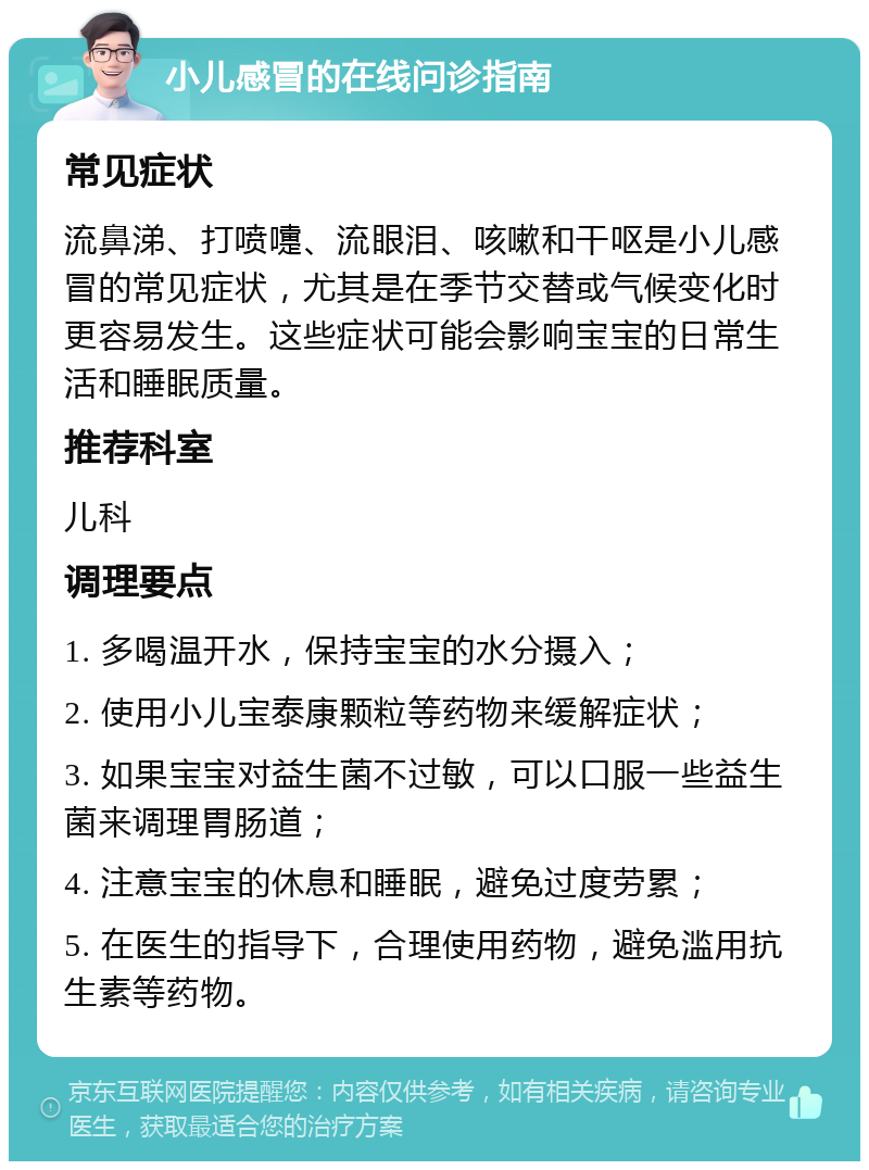 小儿感冒的在线问诊指南 常见症状 流鼻涕、打喷嚏、流眼泪、咳嗽和干呕是小儿感冒的常见症状，尤其是在季节交替或气候变化时更容易发生。这些症状可能会影响宝宝的日常生活和睡眠质量。 推荐科室 儿科 调理要点 1. 多喝温开水，保持宝宝的水分摄入； 2. 使用小儿宝泰康颗粒等药物来缓解症状； 3. 如果宝宝对益生菌不过敏，可以口服一些益生菌来调理胃肠道； 4. 注意宝宝的休息和睡眠，避免过度劳累； 5. 在医生的指导下，合理使用药物，避免滥用抗生素等药物。