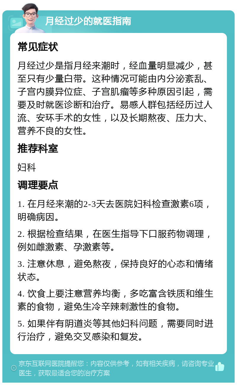 月经过少的就医指南 常见症状 月经过少是指月经来潮时，经血量明显减少，甚至只有少量白带。这种情况可能由内分泌紊乱、子宫内膜异位症、子宫肌瘤等多种原因引起，需要及时就医诊断和治疗。易感人群包括经历过人流、安环手术的女性，以及长期熬夜、压力大、营养不良的女性。 推荐科室 妇科 调理要点 1. 在月经来潮的2-3天去医院妇科检查激素6项，明确病因。 2. 根据检查结果，在医生指导下口服药物调理，例如雌激素、孕激素等。 3. 注意休息，避免熬夜，保持良好的心态和情绪状态。 4. 饮食上要注意营养均衡，多吃富含铁质和维生素的食物，避免生冷辛辣刺激性的食物。 5. 如果伴有阴道炎等其他妇科问题，需要同时进行治疗，避免交叉感染和复发。