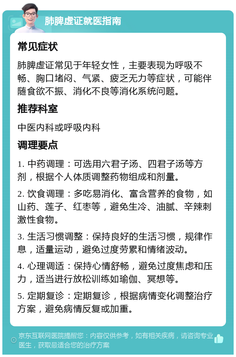 肺脾虚证就医指南 常见症状 肺脾虚证常见于年轻女性，主要表现为呼吸不畅、胸口堵闷、气紧、疲乏无力等症状，可能伴随食欲不振、消化不良等消化系统问题。 推荐科室 中医内科或呼吸内科 调理要点 1. 中药调理：可选用六君子汤、四君子汤等方剂，根据个人体质调整药物组成和剂量。 2. 饮食调理：多吃易消化、富含营养的食物，如山药、莲子、红枣等，避免生冷、油腻、辛辣刺激性食物。 3. 生活习惯调整：保持良好的生活习惯，规律作息，适量运动，避免过度劳累和情绪波动。 4. 心理调适：保持心情舒畅，避免过度焦虑和压力，适当进行放松训练如瑜伽、冥想等。 5. 定期复诊：定期复诊，根据病情变化调整治疗方案，避免病情反复或加重。