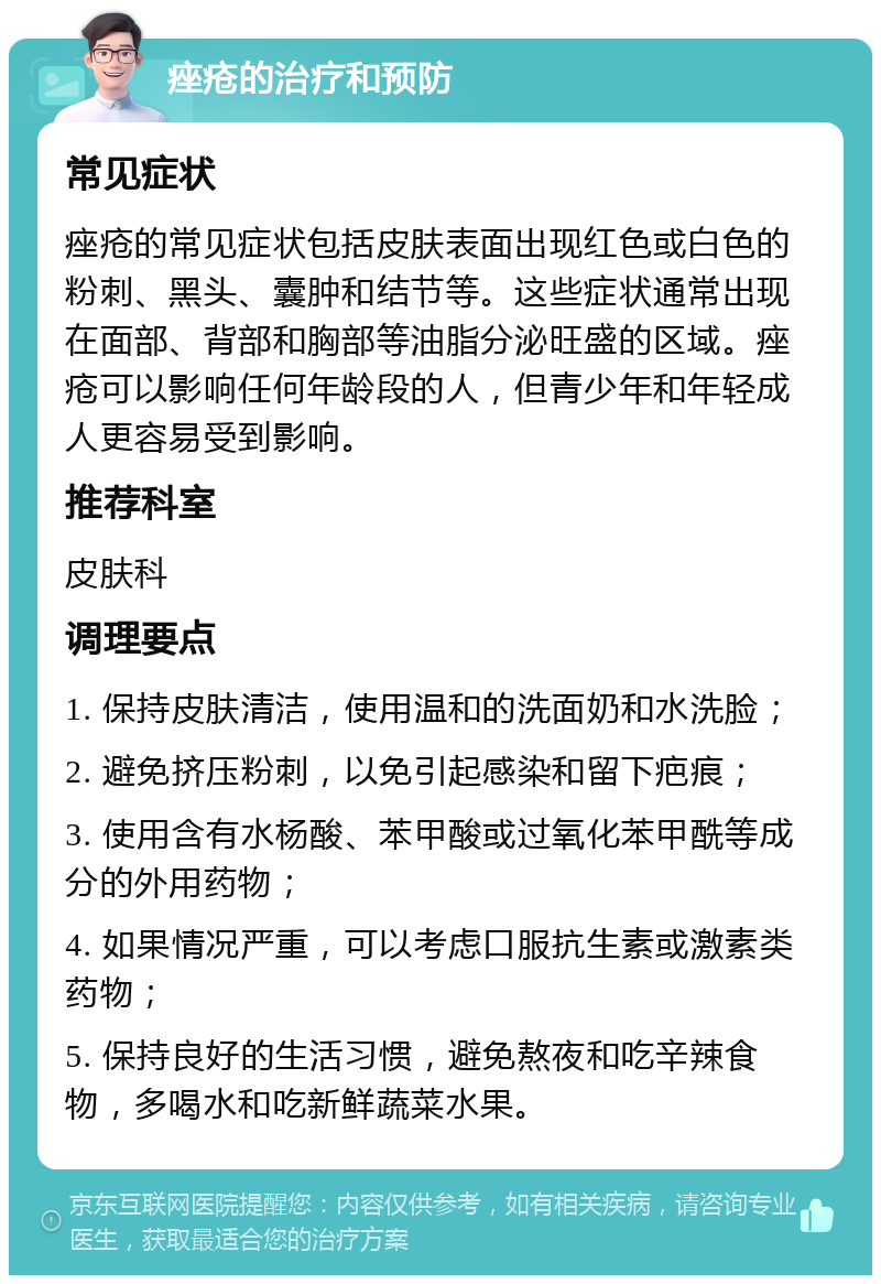 痤疮的治疗和预防 常见症状 痤疮的常见症状包括皮肤表面出现红色或白色的粉刺、黑头、囊肿和结节等。这些症状通常出现在面部、背部和胸部等油脂分泌旺盛的区域。痤疮可以影响任何年龄段的人，但青少年和年轻成人更容易受到影响。 推荐科室 皮肤科 调理要点 1. 保持皮肤清洁，使用温和的洗面奶和水洗脸； 2. 避免挤压粉刺，以免引起感染和留下疤痕； 3. 使用含有水杨酸、苯甲酸或过氧化苯甲酰等成分的外用药物； 4. 如果情况严重，可以考虑口服抗生素或激素类药物； 5. 保持良好的生活习惯，避免熬夜和吃辛辣食物，多喝水和吃新鲜蔬菜水果。