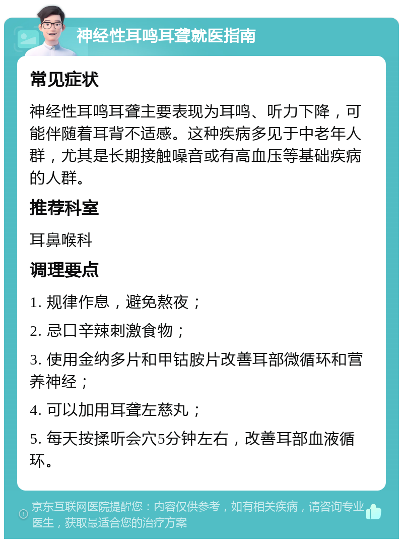 神经性耳鸣耳聋就医指南 常见症状 神经性耳鸣耳聋主要表现为耳鸣、听力下降，可能伴随着耳背不适感。这种疾病多见于中老年人群，尤其是长期接触噪音或有高血压等基础疾病的人群。 推荐科室 耳鼻喉科 调理要点 1. 规律作息，避免熬夜； 2. 忌口辛辣刺激食物； 3. 使用金纳多片和甲钴胺片改善耳部微循环和营养神经； 4. 可以加用耳聋左慈丸； 5. 每天按揉听会穴5分钟左右，改善耳部血液循环。