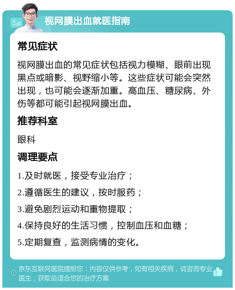 视网膜出血就医指南 常见症状 视网膜出血的常见症状包括视力模糊、眼前出现黑点或暗影、视野缩小等。这些症状可能会突然出现，也可能会逐渐加重。高血压、糖尿病、外伤等都可能引起视网膜出血。 推荐科室 眼科 调理要点 1.及时就医，接受专业治疗； 2.遵循医生的建议，按时服药； 3.避免剧烈运动和重物提取； 4.保持良好的生活习惯，控制血压和血糖； 5.定期复查，监测病情的变化。