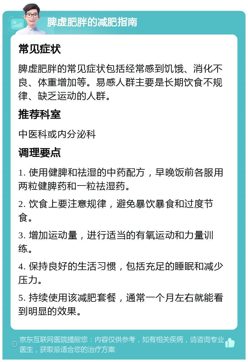 脾虚肥胖的减肥指南 常见症状 脾虚肥胖的常见症状包括经常感到饥饿、消化不良、体重增加等。易感人群主要是长期饮食不规律、缺乏运动的人群。 推荐科室 中医科或内分泌科 调理要点 1. 使用健脾和祛湿的中药配方，早晚饭前各服用两粒健脾药和一粒祛湿药。 2. 饮食上要注意规律，避免暴饮暴食和过度节食。 3. 增加运动量，进行适当的有氧运动和力量训练。 4. 保持良好的生活习惯，包括充足的睡眠和减少压力。 5. 持续使用该减肥套餐，通常一个月左右就能看到明显的效果。