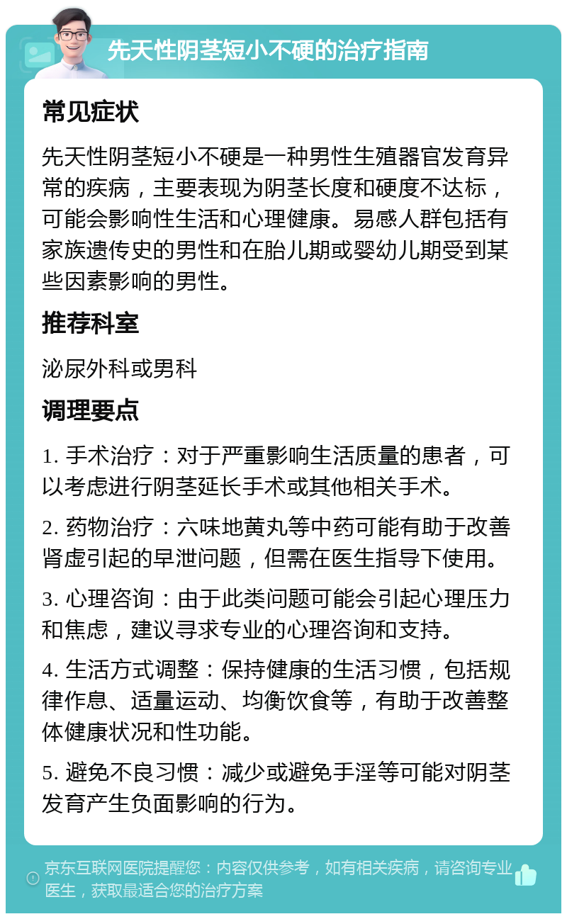 先天性阴茎短小不硬的治疗指南 常见症状 先天性阴茎短小不硬是一种男性生殖器官发育异常的疾病，主要表现为阴茎长度和硬度不达标，可能会影响性生活和心理健康。易感人群包括有家族遗传史的男性和在胎儿期或婴幼儿期受到某些因素影响的男性。 推荐科室 泌尿外科或男科 调理要点 1. 手术治疗：对于严重影响生活质量的患者，可以考虑进行阴茎延长手术或其他相关手术。 2. 药物治疗：六味地黄丸等中药可能有助于改善肾虚引起的早泄问题，但需在医生指导下使用。 3. 心理咨询：由于此类问题可能会引起心理压力和焦虑，建议寻求专业的心理咨询和支持。 4. 生活方式调整：保持健康的生活习惯，包括规律作息、适量运动、均衡饮食等，有助于改善整体健康状况和性功能。 5. 避免不良习惯：减少或避免手淫等可能对阴茎发育产生负面影响的行为。