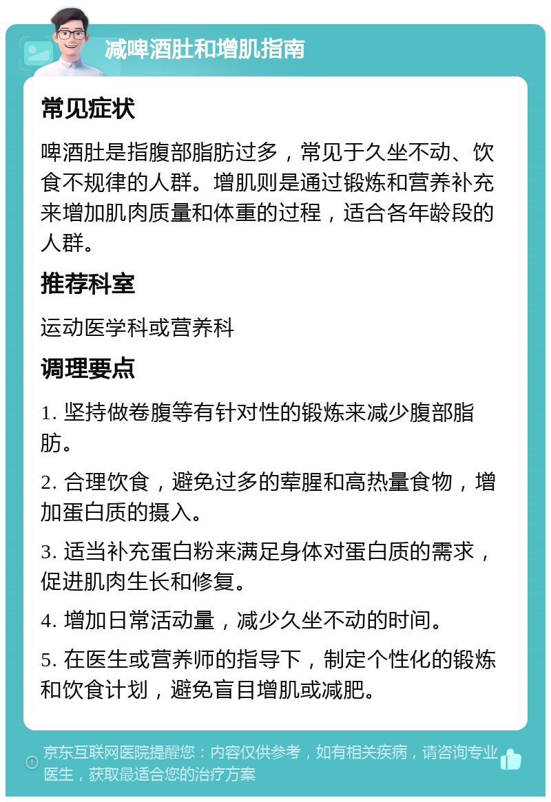 减啤酒肚和增肌指南 常见症状 啤酒肚是指腹部脂肪过多，常见于久坐不动、饮食不规律的人群。增肌则是通过锻炼和营养补充来增加肌肉质量和体重的过程，适合各年龄段的人群。 推荐科室 运动医学科或营养科 调理要点 1. 坚持做卷腹等有针对性的锻炼来减少腹部脂肪。 2. 合理饮食，避免过多的荤腥和高热量食物，增加蛋白质的摄入。 3. 适当补充蛋白粉来满足身体对蛋白质的需求，促进肌肉生长和修复。 4. 增加日常活动量，减少久坐不动的时间。 5. 在医生或营养师的指导下，制定个性化的锻炼和饮食计划，避免盲目增肌或减肥。