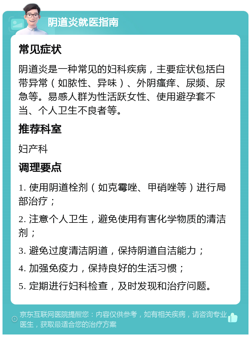 阴道炎就医指南 常见症状 阴道炎是一种常见的妇科疾病，主要症状包括白带异常（如脓性、异味）、外阴瘙痒、尿频、尿急等。易感人群为性活跃女性、使用避孕套不当、个人卫生不良者等。 推荐科室 妇产科 调理要点 1. 使用阴道栓剂（如克霉唑、甲硝唑等）进行局部治疗； 2. 注意个人卫生，避免使用有害化学物质的清洁剂； 3. 避免过度清洁阴道，保持阴道自洁能力； 4. 加强免疫力，保持良好的生活习惯； 5. 定期进行妇科检查，及时发现和治疗问题。